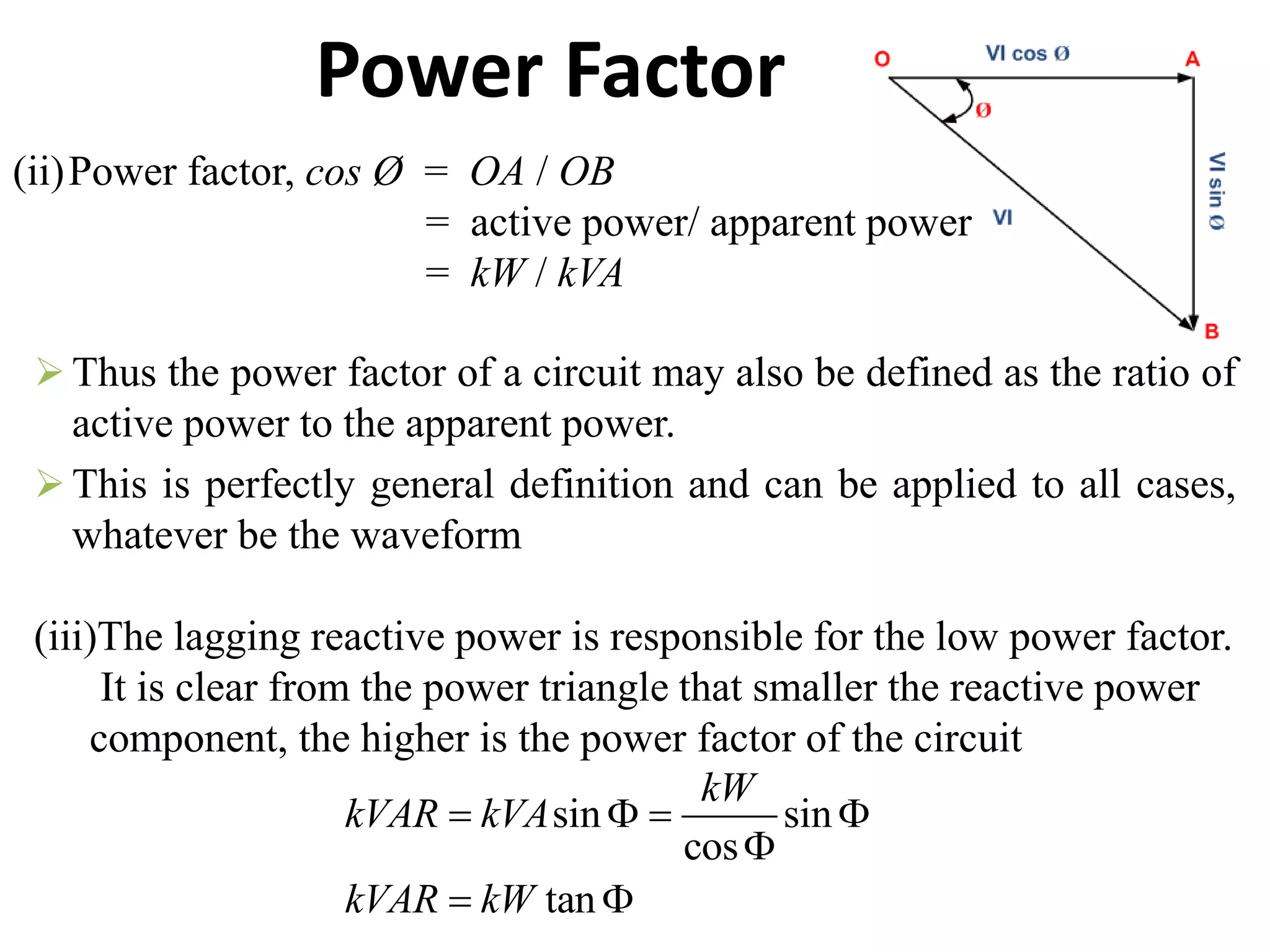 Power Factor
(ii)Power factor, cos Ø = OA / OB
= active power/ apparent power
= kW / kVA
 Thus the power factor of a circuit may also be defined as the ratio of
active power to the apparent power.
 This is perfectly general definition and can be applied to all cases,
whatever be the waveform
(iii)The lagging reactive power is responsible for the low power factor.
It is clear from the power triangle that smaller the reactive power
component, the higher is the power factor of the circuit
sin sin
cos
tan
kW
kVAR kVA
kVAR kW
   

 
 
