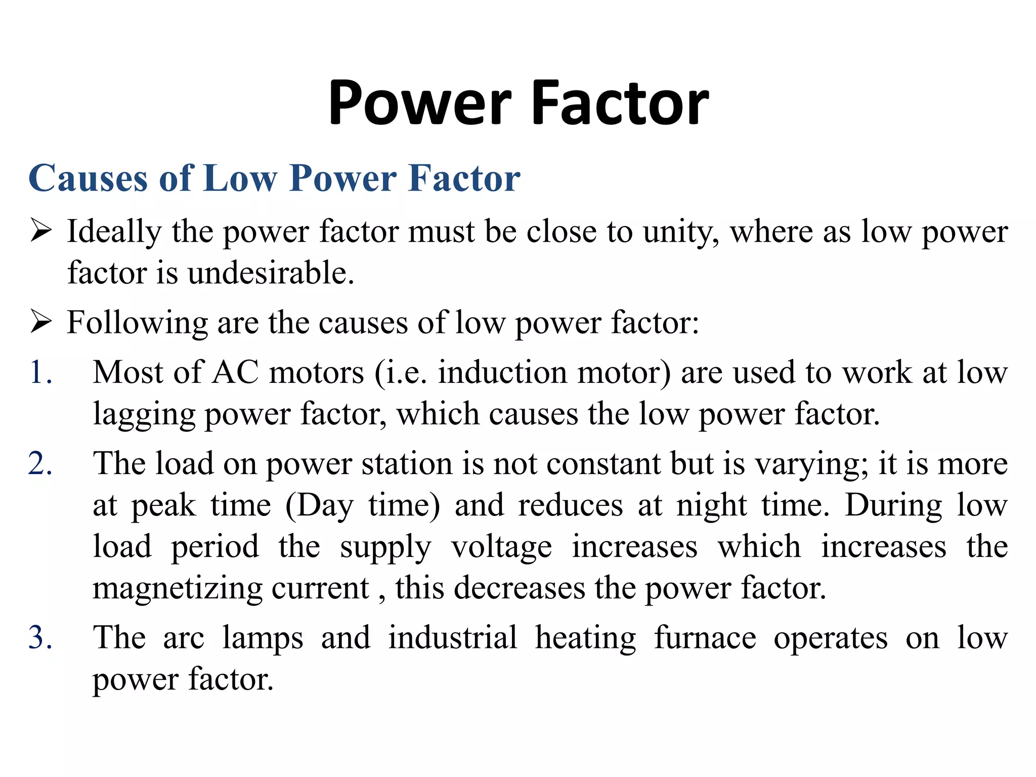 Power Factor
Causes of Low Power Factor
 Ideally the power factor must be close to unity, where as low power
factor is undesirable.
 Following are the causes of low power factor:
1. Most of AC motors (i.e. induction motor) are used to work at low
lagging power factor, which causes the low power factor.
2. The load on power station is not constant but is varying; it is more
at peak time (Day time) and reduces at night time. During low
load period the supply voltage increases which increases the
magnetizing current , this decreases the power factor.
3. The arc lamps and industrial heating furnace operates on low
power factor.
 