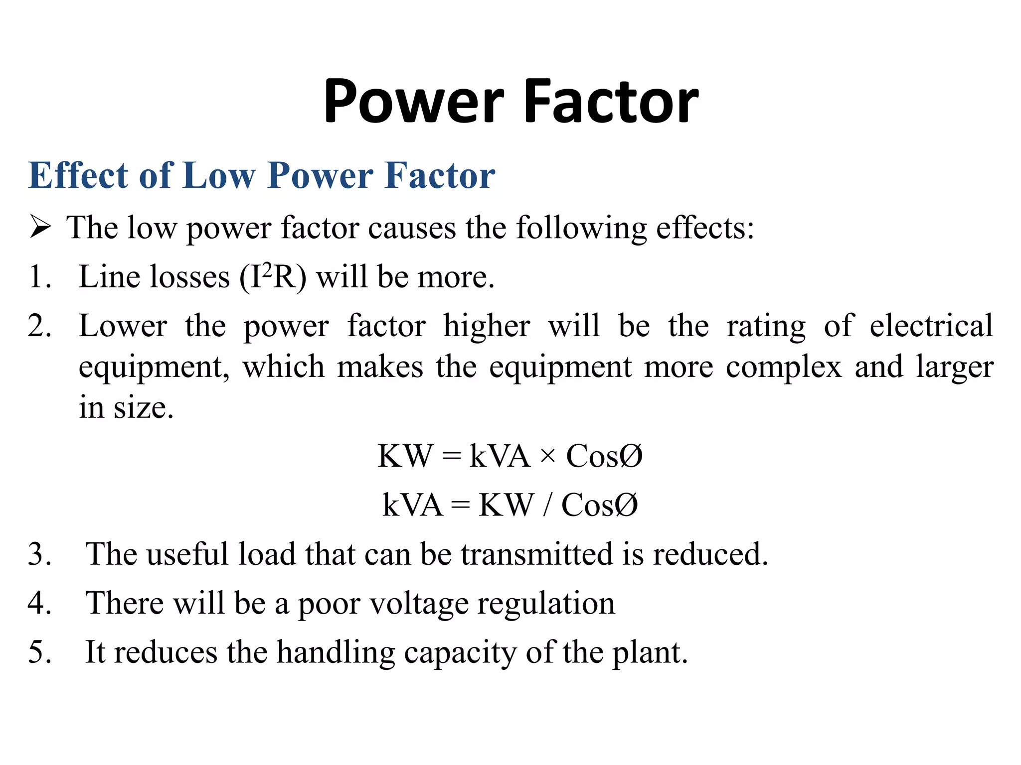 Power Factor
Effect of Low Power Factor
 The low power factor causes the following effects:
1. Line losses (I2R) will be more.
2. Lower the power factor higher will be the rating of electrical
equipment, which makes the equipment more complex and larger
in size.
KW = kVA × CosØ
kVA = KW / CosØ
3. The useful load that can be transmitted is reduced.
4. There will be a poor voltage regulation
5. It reduces the handling capacity of the plant.
 