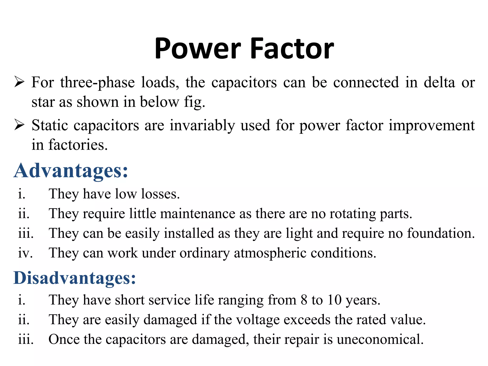 Power Factor
 For three-phase loads, the capacitors can be connected in delta or
star as shown in below fig.
 Static capacitors are invariably used for power factor improvement
in factories.
Advantages:
i. They have low losses.
ii. They require little maintenance as there are no rotating parts.
iii. They can be easily installed as they are light and require no foundation.
iv. They can work under ordinary atmospheric conditions.
Disadvantages:
i. They have short service life ranging from 8 to 10 years.
ii. They are easily damaged if the voltage exceeds the rated value.
iii. Once the capacitors are damaged, their repair is uneconomical.
 