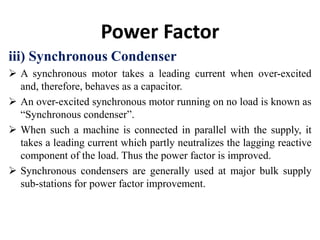 Power Factor
iii) Synchronous Condenser
 A synchronous motor takes a leading current when over-excited
and, therefore, behaves as a capacitor.
 An over-excited synchronous motor running on no load is known as
“Synchronous condenser”.
 When such a machine is connected in parallel with the supply, it
takes a leading current which partly neutralizes the lagging reactive
component of the load. Thus the power factor is improved.
 Synchronous condensers are generally used at major bulk supply
sub-stations for power factor improvement.
 
