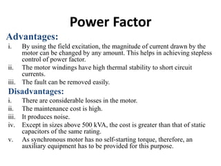 Power Factor
Advantages:
i. By using the field excitation, the magnitude of current drawn by the
motor can be changed by any amount. This helps in achieving stepless
control of power factor.
ii. The motor windings have high thermal stability to short circuit
currents.
iii. The fault can be removed easily.
Disadvantages:
i. There are considerable losses in the motor.
ii. The maintenance cost is high.
iii. It produces noise.
iv. Except in sizes above 500 kVA, the cost is greater than that of static
capacitors of the same rating.
v. As synchronous motor has no self-starting torque, therefore, an
auxiliary equipment has to be provided for this purpose.
 