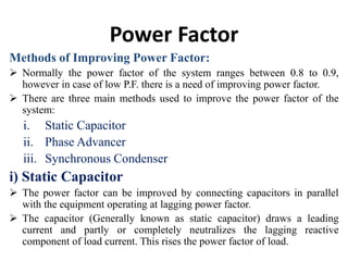 Power Factor
Methods of Improving Power Factor:
 Normally the power factor of the system ranges between 0.8 to 0.9,
however in case of low P.F. there is a need of improving power factor.
 There are three main methods used to improve the power factor of the
system:
i. Static Capacitor
ii. Phase Advancer
iii. Synchronous Condenser
i) Static Capacitor
 The power factor can be improved by connecting capacitors in parallel
with the equipment operating at lagging power factor.
 The capacitor (Generally known as static capacitor) draws a leading
current and partly or completely neutralizes the lagging reactive
component of load current. This rises the power factor of load.
 