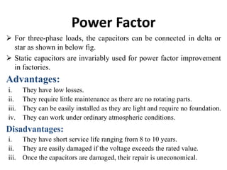 Power Factor
 For three-phase loads, the capacitors can be connected in delta or
star as shown in below fig.
 Static capacitors are invariably used for power factor improvement
in factories.
Advantages:
i. They have low losses.
ii. They require little maintenance as there are no rotating parts.
iii. They can be easily installed as they are light and require no foundation.
iv. They can work under ordinary atmospheric conditions.
Disadvantages:
i. They have short service life ranging from 8 to 10 years.
ii. They are easily damaged if the voltage exceeds the rated value.
iii. Once the capacitors are damaged, their repair is uneconomical.
 