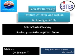 Institute Of Textile And Fashion
Technology/EiTEX/
Bahir Dar University
Prep. By:- Beyene Dumecha
May, 2008 E.C
Advisor:-
Dr.Solomon T.
MSc in Textile Chemistry
Seminar presentation on power factor
 