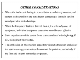 OTHER CONSIDERATIONS
• Where the loads contributing to power factor are relatively constant, and
system load capabilities are not a factor, correcting at the main service
could provide a cost advantage.
• When the low power factor is derived from a few selected pieces of
equipment, individual equipment correction would be cost effective.
• Most capacitors used for power factor correction have built-in fusing; if
not, fusing must be provided.
• The application of pf correction capacitors without a thorough analysis of
the system can aggravate rather than correct the problem, particularly if
the fifth and seventh harmonics are present.
 