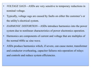 • VOLTAGE SAGS—ASDs are very sensitive to temporary reductions in
nominal voltage.
• Typically, voltage sags are caused by faults on either the customer’s or
the utility's electrical system.
• HARMONIC DISTORTION—ASDs introduce harmonics into the power
system due to nonlinear characteristics of power electronics operation.
• Harmonics are components of current and voltage that are multiples of
the normal 60Hz ac sine wave.
• ASDs produce harmonics which, if severe, can cause motor, transformer
and conductor overheating, capacitor failures mis-operation of relays
and controls and reduce system efficiencies.
 