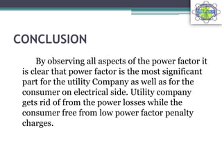 CONCLUSION
By observing all aspects of the power factor it
is clear that power factor is the most significant
part for the utility Company as well as for the
consumer on electrical side. Utility company
gets rid of from the power losses while the
consumer free from low power factor penalty
charges.
 