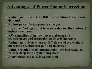  Reduction in Electricity Bill due to reduced maximum
demand
 No low power factor penalty charges
 Improved Voltage Level in system due to elimination of
inductive current
 KW capacities of prime movers, alternators
transformers and transmission lines is increased
 Reduction in System losses; Efficiency of every plant
increases; Overall cost per unit decreases
 Voltage regulation of transmission lines increases i e,
voltage drop in the system improves
 Distribution capacity is augmented
 