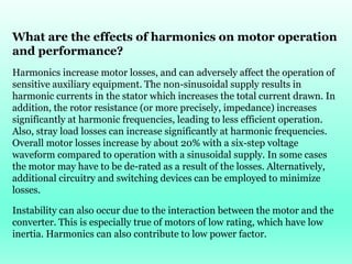 What are the effects of harmonics on motor operation
and performance?
Harmonics increase motor losses, and can adversely affect the operation of
sensitive auxiliary equipment. The non-sinusoidal supply results in
harmonic currents in the stator which increases the total current drawn. In
addition, the rotor resistance (or more precisely, impedance) increases
significantly at harmonic frequencies, leading to less efficient operation.
Also, stray load losses can increase significantly at harmonic frequencies.
Overall motor losses increase by about 20% with a six-step voltage
waveform compared to operation with a sinusoidal supply. In some cases
the motor may have to be de-rated as a result of the losses. Alternatively,
additional circuitry and switching devices can be employed to minimize
losses.
Instability can also occur due to the interaction between the motor and the
converter. This is especially true of motors of low rating, which have low
inertia. Harmonics can also contribute to low power factor.
 
