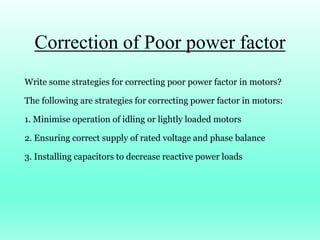 Correction of Poor power factor
Write some strategies for correcting poor power factor in motors?
The following are strategies for correcting power factor in motors:
1. Minimise operation of idling or lightly loaded motors
2. Ensuring correct supply of rated voltage and phase balance
3. Installing capacitors to decrease reactive power loads
 