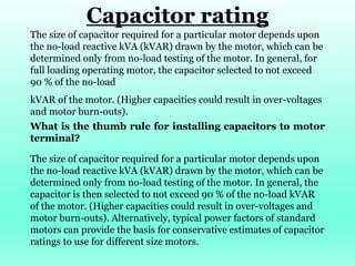 Capacitor rating
The size of capacitor required for a particular motor depends upon
the no-load reactive kVA (kVAR) drawn by the motor, which can be
determined only from no-load testing of the motor. In general, for
full loading operating motor, the capacitor selected to not exceed
90 % of the no-load
kVAR of the motor. (Higher capacities could result in over-voltages
and motor burn-outs).
What is the thumb rule for installing capacitors to motor
terminal?
The size of capacitor required for a particular motor depends upon
the no-load reactive kVA (kVAR) drawn by the motor, which can be
determined only from no-load testing of the motor. In general, the
capacitor is then selected to not exceed 90 % of the no-load kVAR
of the motor. (Higher capacities could result in over-voltages and
motor burn-outs). Alternatively, typical power factors of standard
motors can provide the basis for conservative estimates of capacitor
ratings to use for different size motors.
 