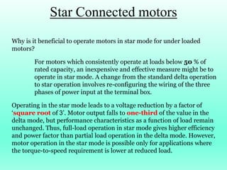 Star Connected motors
Why is it beneficial to operate motors in star mode for under loaded
motors?
For motors which consistently operate at loads below 50 % of
rated capacity, an inexpensive and effective measure might be to
operate in star mode. A change from the standard delta operation
to star operation involves re-configuring the wiring of the three
phases of power input at the terminal box.
Operating in the star mode leads to a voltage reduction by a factor of
‘square root of 3’. Motor output falls to one-third of the value in the
delta mode, but performance characteristics as a function of load remain
unchanged. Thus, full-load operation in star mode gives higher efficiency
and power factor than partial load operation in the delta mode. However,
motor operation in the star mode is possible only for applications where
the torque-to-speed requirement is lower at reduced load.
 