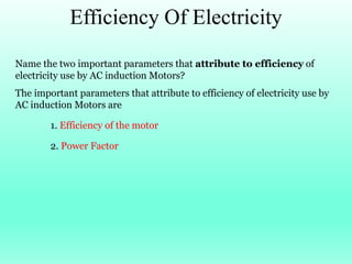 Efficiency Of Electricity
Name the two important parameters that attribute to efficiency of
electricity use by AC induction Motors?
The important parameters that attribute to efficiency of electricity use by
AC induction Motors are
1. Efficiency of the motor
2. Power Factor
 
