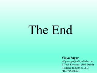 The End
Vidya Sagar
vidya.sagar@adityabirla.com
B.Tech Electrical (JMI Delhi)
Hindalco Industries LTD.
PH-9795456393
 