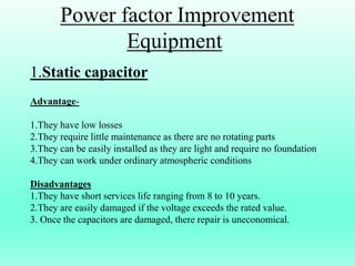 Power factor Improvement
Equipment
1.Static capacitor
Advantage-
1.They have low losses
2.They require little maintenance as there are no rotating parts
3.They can be easily installed as they are light and require no foundation
4.They can work under ordinary atmospheric conditions
Disadvantages
1.They have short services life ranging from 8 to 10 years.
2.They are easily damaged if the voltage exceeds the rated value.
3. Once the capacitors are damaged, there repair is uneconomical.
 