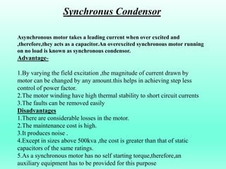 Asynchronous motor takes a leading current when over excited and
,therefore,they acts as a capacitor.An overexcited synchronous motor running
on no load is known as synchronous condensor.
Advantage-
1.By varying the field excitation ,the magnitude of current drawn by
motor can be changed by any amount.this helps in achieving step less
control of power factor.
2.The motor winding have high thermal stability to short circuit currents
3.The faults can be removed easily
Disadvantages
1.There are considerable losses in the motor.
2.The maintenance cost is high.
3.It produces noise .
4.Except in sizes above 500kva ,the cost is greater than that of static
capacitors of the same ratings.
5.As a synchronous motor has no self starting torque,therefore,an
auxiliary equipment has to be provided for this purpose
Synchronus Condensor
 