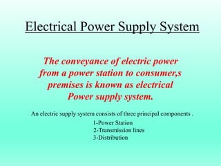 Electrical Power Supply System
The conveyance of electric power
from a power station to consumer,s
premises is known as electrical
Power supply system.
An electric supply system consists of three principal components .
1-Power Station
2-Transmission lines
3-Distribution
 