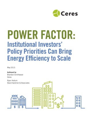 Power Factor:
Institutional Investors’
Policy Priorities can Bring
energy efﬁciency to Scale
May 2013
Authored by
Brandon Smithwood
Ceres
Ryan Hodum
David Gardiner & Associates
 