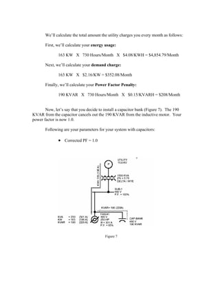 We’ll calculate the total amount the utility charges you every month as follows:
First, we’ll calculate your energy usage:
163 KW X 730 Hours/Month X $4.08/KWH = $4,854.79/Month
Next, we’ll calculate your demand charge:
163 KW X $2.16/KW = $352.08/Month
Finally, we’ll calculate your Power Factor Penalty:
190 KVAR X 730 Hours/Month X $0.15/KVARH = $208/Month
Now, let’s say that you decide to install a capacitor bank (Figure 7). The 190
KVAR from the capacitor cancels out the 190 KVAR from the inductive motor. Your
power factor is now 1.0.
Following are your parameters for your system with capacitors:
• Corrected PF = 1.0
Figure 7
 