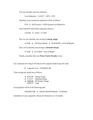 You can calculate your loss reduction:
Loss Reduction = 1-(0.652
/ 1.002
) = 0.58
Therefore, your system loss reduction will be as follows:
0.58 X 0.05 (losses) = 0.029 System Loss Reduction
Your total KW load will be reduced as follows:
163 KW X 0.029 = 4.7 KW
Now we can calculate your savings in energy usage:
4.7 KW X 730 Hours/Month X $4.08/KWH = $141.00/Month
Next, we’ll calculate your savings in demand charge:
4.7 KW X $2.16/KW = $10.15/Month
Finally, remember that your Power Factor Penalty is zero.
Let’s calculate how long it will take for this capacitor bank to pay for itself.
• Capacitor Cost = $30.00/KVAR
Your savings per month are as follows:
♦ $141.00 Energy Usage
♦ $ 10.15 Demand Charge
♦ $208.00 PF Penalty Charge
$359.15 Total
Your payback will be at the following time:
$30.00/KVAR X 190 KVAR/$359/Month = 16 Months
Installation of your capacitors will pay for themselves in 16 months.
 