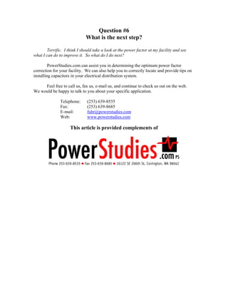 Question #6
What is the next step?
Terrific. I think I should take a look at the power factor at my facility and see
what I can do to improve it. So what do I do next?
PowerStudies.com can assist you in determining the optimum power factor
correction for your facility. We can also help you to correctly locate and provide tips on
installing capacitors in your electrical distribution system.
Feel free to call us, fax us, e-mail us, and continue to check us out on the web.
We would be happy to talk to you about your specific application.
Telephone: (253) 639-8535
Fax: (253) 639-8685
E-mail: fuhr@powerstudies.com
Web: www.powerstudies.com
This article is provided complements of
 