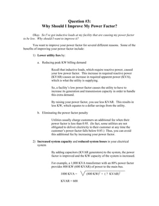 Question #3:
Why Should I Improve My Power Factor?
Okay. So I’ve got inductive loads at my facility that are causing my power factor
to be low. Why should I want to improve it?
You want to improve your power factor for several different reasons. Some of the
benefits of improving your power factor include:
1) Lower utility fees by:
a. Reducing peak KW billing demand
Recall that inductive loads, which require reactive power, caused
your low power factor. This increase in required reactive power
(KVAR) causes an increase in required apparent power (KVA),
which is what the utility is supplying.
So, a facility’s low power factor causes the utility to have to
increase its generation and transmission capacity in order to handle
this extra demand.
By raising your power factor, you use less KVAR. This results in
less KW, which equates to a dollar savings from the utility.
b. Eliminating the power factor penalty
Utilities usually charge customers an additional fee when their
power factor is less than 0.95. (In fact, some utilities are not
obligated to deliver electricity to their customer at any time the
customer’s power factor falls below 0.85.) Thus, you can avoid
this additional fee by increasing your power factor.
2) Increased system capacity and reduced system losses in your electrical
system
By adding capacitors (KVAR generators) to the system, the power
factor is improved and the KW capacity of the system is increased.
For example, a 1,000 KVA transformer with an 80% power factor
provides 800 KW (600 KVAR) of power to the main bus.
1000 KVA = (800 KW)2
+ ( ? KVAR)2
KVAR = 600
 
