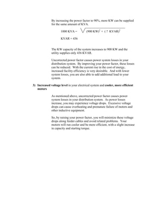 By increasing the power factor to 90%, more KW can be supplied
for the same amount of KVA.
1000 KVA = (900 KW)2
+ ( ? KVAR)2
KVAR = 436
The KW capacity of the system increases to 900 KW and the
utility supplies only 436 KVAR.
Uncorrected power factor causes power system losses in your
distribution system. By improving your power factor, these losses
can be reduced. With the current rise in the cost of energy,
increased facility efficiency is very desirable. And with lower
system losses, you are also able to add additional load to your
system.
3) Increased voltage level in your electrical system and cooler, more efficient
motors
As mentioned above, uncorrected power factor causes power
system losses in your distribution system. As power losses
increase, you may experience voltage drops. Excessive voltage
drops can cause overheating and premature failure of motors and
other inductive equipment.
So, by raising your power factor, you will minimize these voltage
drops along feeder cables and avoid related problems. Your
motors will run cooler and be more efficient, with a slight increase
in capacity and starting torque.
 