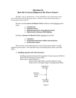 Question #4
How Do I Correct (Improve) My Power Factor?
All right. You’ve convinced me. I sure would like to save some money on my
power bill and extend the life of my motors. But how do I go about improving (i.e.,
increasing) my power factor?
We have seen that sources of Reactive Power (inductive loads) decrease power
factor:
Transformers
Induction motors
Induction generators (wind mill generators)
High intensity discharge (HID) lighting
Similarly, consumers of Reactive Power increase power factor:
Capacitors
Synchronous generators (utility and emergency)
Synchronous motors
Thus, it comes as no surprise that one way to increase power factor is to add
capacitors to the system. This--and other ways of increasing power factor--are listed
below:
1) Installing capacitors (KVAR Generators)
Installing capacitors decreases the magnitude of reactive power (KVAR or
foam), thus increasing your power factor.
Here is how it works (Figure 5)…
Reactive power (KVARS), caused by inductive loads,
always acts at a 90-degree angle to working power (KW).
Capacitance
(KVAR)
Working
Power
(KW)
Reactance
(KVAR)
Figure 5
 