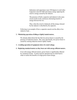 Inductance and capacitance react 180 degrees to each other.
Capacitors store KVARS and release energy opposing the
reactive energy caused by the inductor.
The presence of both a capacitor and inductor in the same
circuit results in the continuous alternating transfer of
energy between the two.
Thus, when the circuit is balanced, all the energy released
by the inductor is absorbed by the capacitor.
Following is an example of how a capacitor cancels out the effect of an
inductive load….
2) Minimizing operation of idling or lightly loaded motors.
We already talked about the fact that low power factor is caused by the
presence of induction motors. But, more specifically, low power factor is
caused by running induction motors lightly loaded.
3) Avoiding operation of equipment above its rated voltage.
4) Replacing standard motors as they burn out with energy-efficient motors.
Even with energy-efficient motors, power factor is significantly affected
by variations in load. A motor must be operated near its rated load in
order to realize the benefits of a high power factor design.
 
