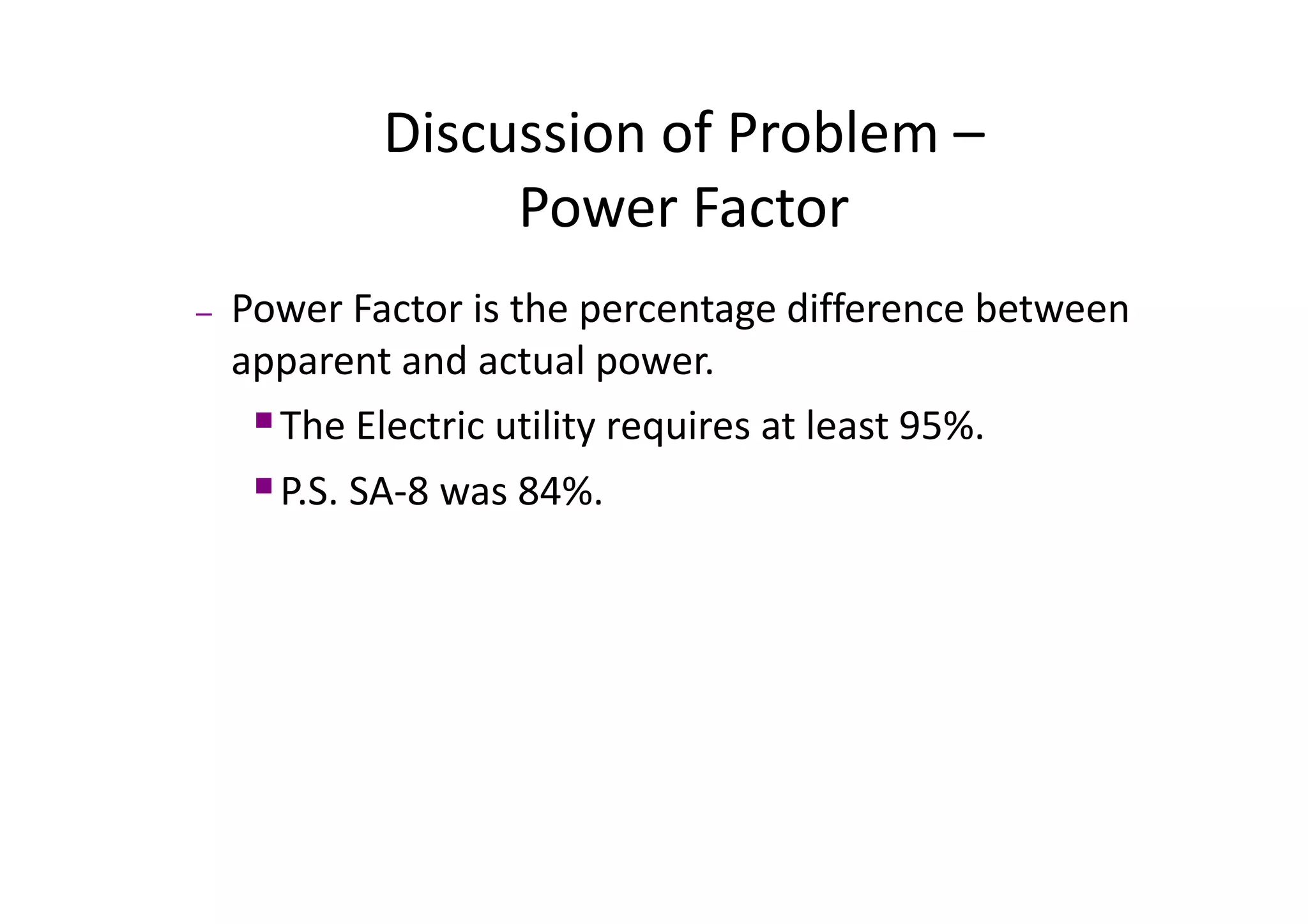 Discussion of Problem –
Discussion of Problem
Power Factor
– Power Factor is the percentage difference between
apparent and actual power
apparent and actual power.
ƒThe Electric utility requires at least 95%.
ƒP.S. SA‐8 was 84%.