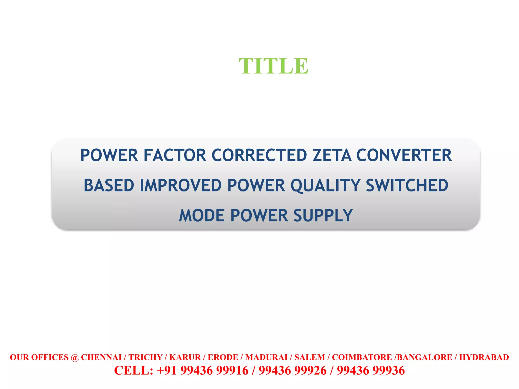 POWER FACTOR CORRECTED ZETA CONVERTER
BASED IMPROVED POWER QUALITY SWITCHED
MODE POWER SUPPLY
TITLE
OUR OFFICES @ CHENNAI / TRICHY / KARUR / ERODE / MADURAI / SALEM / COIMBATORE /BANGALORE / HYDRABAD
CELL: +91 99436 99916 / 99436 99926 / 99436 99936
 