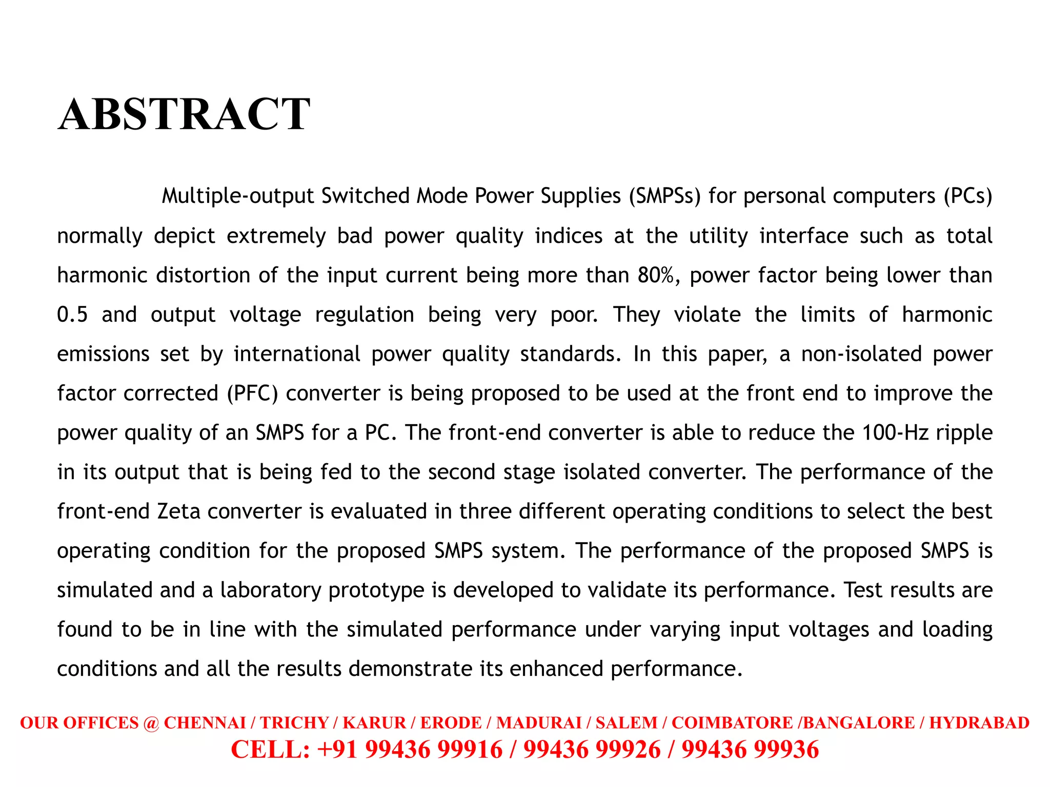 ABSTRACT
Multiple-output Switched Mode Power Supplies (SMPSs) for personal computers (PCs)
normally depict extremely bad power quality indices at the utility interface such as total
harmonic distortion of the input current being more than 80%, power factor being lower than
0.5 and output voltage regulation being very poor. They violate the limits of harmonic
emissions set by international power quality standards. In this paper, a non-isolated power
factor corrected (PFC) converter is being proposed to be used at the front end to improve the
power quality of an SMPS for a PC. The front-end converter is able to reduce the 100-Hz ripple
in its output that is being fed to the second stage isolated converter. The performance of the
front-end Zeta converter is evaluated in three different operating conditions to select the best
operating condition for the proposed SMPS system. The performance of the proposed SMPS is
simulated and a laboratory prototype is developed to validate its performance. Test results are
found to be in line with the simulated performance under varying input voltages and loading
conditions and all the results demonstrate its enhanced performance.
OUR OFFICES @ CHENNAI / TRICHY / KARUR / ERODE / MADURAI / SALEM / COIMBATORE /BANGALORE / HYDRABAD
CELL: +91 99436 99916 / 99436 99926 / 99436 99936
 
