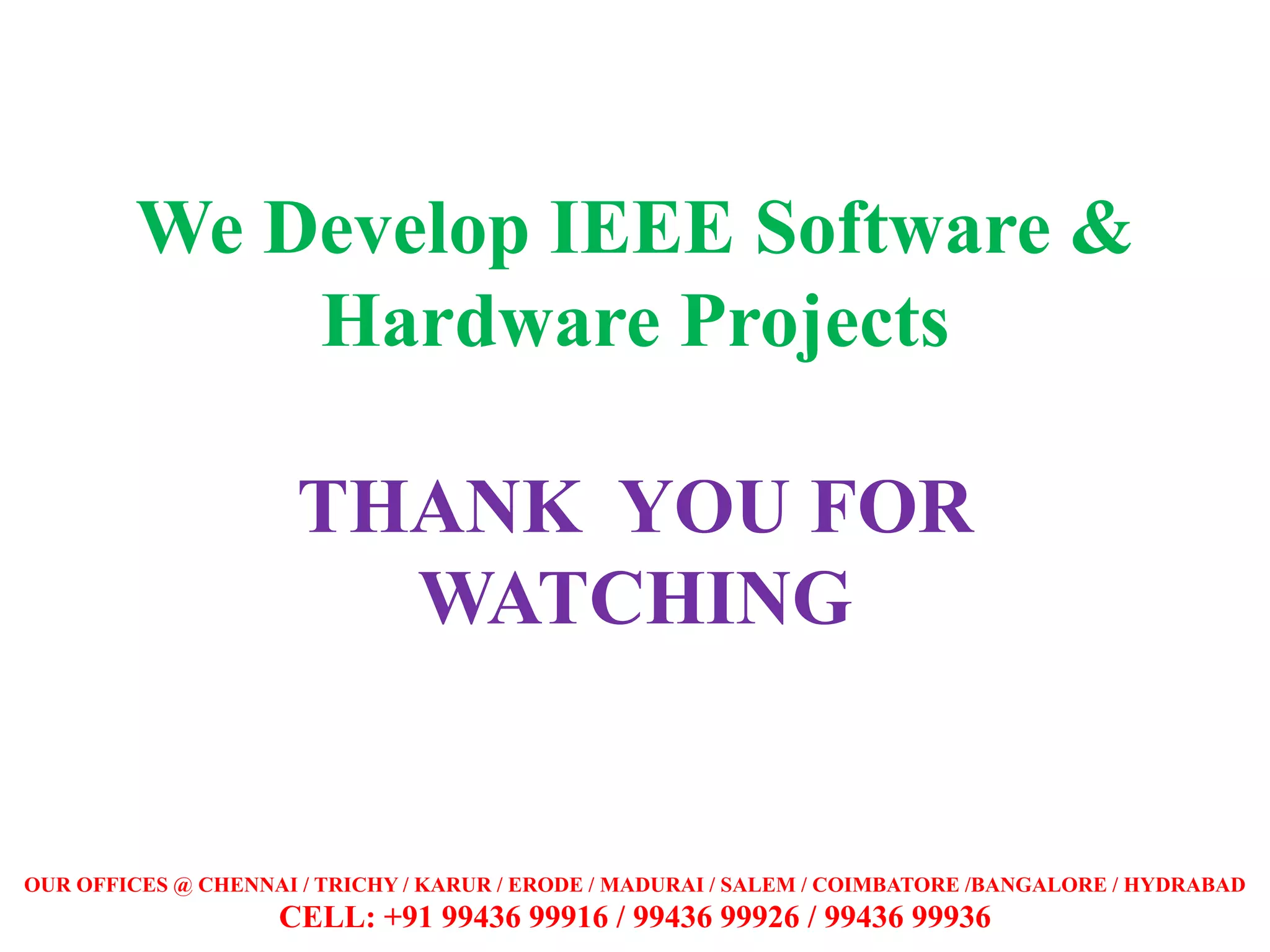 We Develop IEEE Software &
Hardware Projects
THANK YOU FOR
WATCHING
OUR OFFICES @ CHENNAI / TRICHY / KARUR / ERODE / MADURAI / SALEM / COIMBATORE /BANGALORE / HYDRABAD
CELL: +91 99436 99916 / 99436 99926 / 99436 99936
 