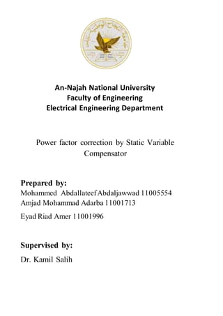 An-Najah National University
Faculty of Engineering
Electrical Engineering Department
Power factor correction by Static Variable
Compensator
Prepared by:
Mohammed AbdallateefAbdaljawwad 11005554
Amjad Mohammad Adarba 11001713
Eyad Riad Amer 11001996
Supervised by:
Dr. Kamil Salih
 