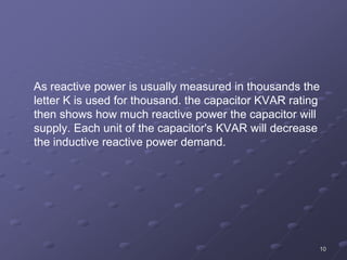 10
As reactive power is usually measured in thousands the
letter K is used for thousand. the capacitor KVAR rating
then shows how much reactive power the capacitor will
supply. Each unit of the capacitor's KVAR will decrease
the inductive reactive power demand.
 