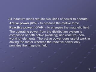 12
All inductive loads require two kinds of power to operate:
Active power (KW) - to produce the motive force
Reactive power (KVAR) - to energize the magnetic field
The operating power from the distribution system is
composed of both active (working) and reactive (non-
working) elements. The active power does useful work in
driving the motor whereas the reactive power only
provides the magnetic field.
 