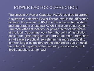 13
POWER FACTOR CORRECTION
The amount of Power Capacitor KVAR required to correct
A system to a desired Power Factor level is the difference
between the amount of KVAR in the uncorrected system
and the amount of desired KVAR in the corrected system.
The most efficient location for power factor capacitors is
at the load. Capacitors work from the point of installation
back to the generating source. Individual motor correction
is not always practical, sometimes it is more practical to
connect larger capacitors on the distribution bus or install
an automatic system at the incoming service along with
fixed capacitors at the load.
 