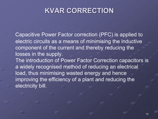 14
KVAR CORRECTION
Capacitive Power Factor correction (PFC) is applied to
electric circuits as a means of minimising the inductive
component of the current and thereby reducing the
losses in the supply.
The introduction of Power Factor Correction capacitors is
a widely recognised method of reducing an electrical
load, thus minimising wasted energy and hence
improving the efficiency of a plant and reducing the
electricity bill.
 