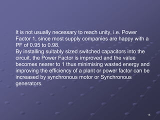 15
It is not usually necessary to reach unity, i.e. Power
Factor 1, since most supply companies are happy with a
PF of 0.95 to 0.98.
By installing suitably sized switched capacitors into the
circuit, the Power Factor is improved and the value
becomes nearer to 1 thus minimising wasted energy and
improving the efficiency of a plant or power factor can be
increased by synchronous motor or Synchronous
generators.
 