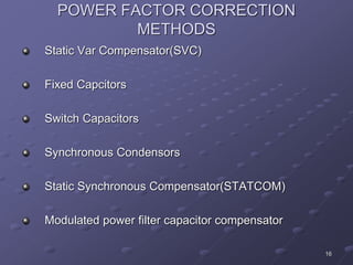 16
POWER FACTOR CORRECTION
METHODS
Static Var Compensator(SVC)
Fixed Capcitors
Switch Capacitors
Synchronous Condensors
Static Synchronous Compensator(STATCOM)
Modulated power filter capacitor compensator
 
