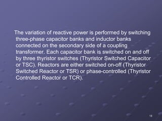 18
The variation of reactive power is performed by switching
three-phase capacitor banks and inductor banks
connected on the secondary side of a coupling
transformer. Each capacitor bank is switched on and off
by three thyristor switches (Thyristor Switched Capacitor
or TSC). Reactors are either switched on-off (Thyristor
Switched Reactor or TSR) or phase-controlled (Thyristor
Controlled Reactor or TCR).
 