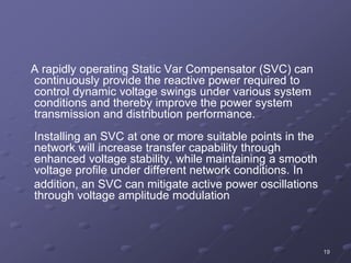 19
A rapidly operating Static Var Compensator (SVC) can
continuously provide the reactive power required to
control dynamic voltage swings under various system
conditions and thereby improve the power system
transmission and distribution performance.
Installing an SVC at one or more suitable points in the
network will increase transfer capability through
enhanced voltage stability, while maintaining a smooth
voltage profile under different network conditions. In
addition, an SVC can mitigate active power oscillations
through voltage amplitude modulation
 