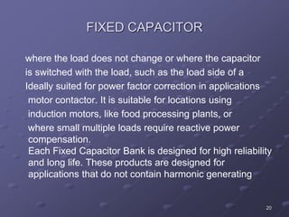 20
FIXED CAPACITOR
where the load does not change or where the capacitor
is switched with the load, such as the load side of a
Ideally suited for power factor correction in applications
motor contactor. It is suitable for locations using
induction motors, like food processing plants, or
where small multiple loads require reactive power
compensation.
Each Fixed Capacitor Bank is designed for high reliability
and long life. These products are designed for
applications that do not contain harmonic generating
 