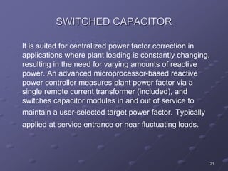 21
SWITCHED CAPACITOR
It is suited for centralized power factor correction in
applications where plant loading is constantly changing,
resulting in the need for varying amounts of reactive
power. An advanced microprocessor-based reactive
power controller measures plant power factor via a
single remote current transformer (included), and
switches capacitor modules in and out of service to
maintain a user-selected target power factor. Typically
applied at service entrance or near fluctuating loads.
 