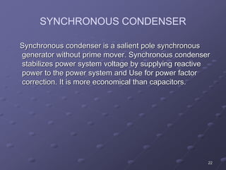 22
SYNCHRONOUS CONDENSER
Synchronous condenser is a salient pole synchronous
generator without prime mover. Synchronous condenser
stabilizes power system voltage by supplying reactive
power to the power system and Use for power factor
correction. It is more economical than capacitors.
 