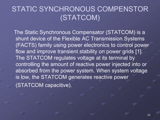 24
STATIC SYNCHRONOUS COMPENSTOR
(STATCOM)
The Static Synchronous Compensator (STATCOM) is a
shunt device of the Flexible AC Transmission Systems
(FACTS) family using power electronics to control power
flow and improve transient stability on power grids [1].
The STATCOM regulates voltage at its terminal by
controlling the amount of reactive power injected into or
absorbed from the power system. When system voltage
is low, the STATCOM generates reactive power
(STATCOM capacitive).
 