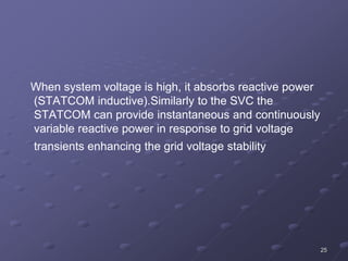 25
When system voltage is high, it absorbs reactive power
(STATCOM inductive).Similarly to the SVC the
STATCOM can provide instantaneous and continuously
variable reactive power in response to grid voltage
transients enhancing the grid voltage stability
 