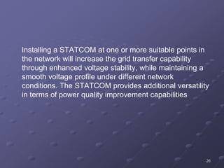 26
Installing a STATCOM at one or more suitable points in
the network will increase the grid transfer capability
through enhanced voltage stability, while maintaining a
smooth voltage profile under different network
conditions. The STATCOM provides additional versatility
in terms of power quality improvement capabilities
 
