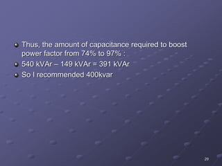 29
Thus, the amount of capacitance required to boost
power factor from 74% to 97% :
540 kVAr – 149 kVAr = 391 kVAr
So I recommended 400kvar
 